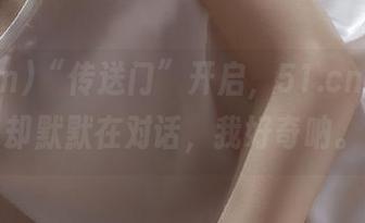 “传送门”开启，51.cn的瓜瓜却默默在对话，我好奇呐。
