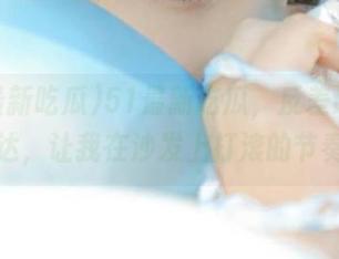 51最新吃瓜,反差让欢乐直达,让我在沙发上打滚的节奏!