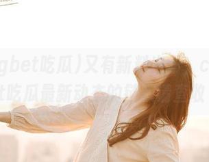 又有新料出炉，ccggbet吃瓜最新动态的链接请查收～