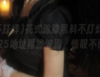 花式追踪黑料不打烊网页,2025地址再掀波澜,惊叹不已!